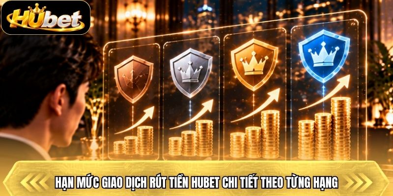 Hạn mức giao dịch rút tiền Hubet chi tiết theo từng hạng